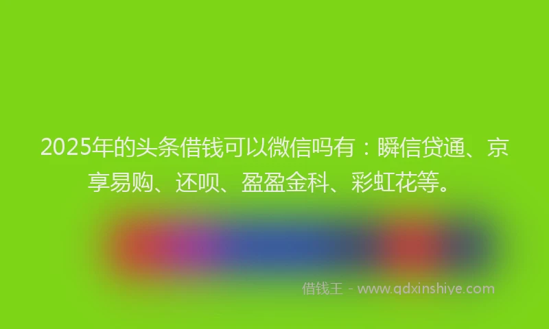2025年的头条借钱可以微信吗有：瞬信贷通、京享易购、还呗、盈盈金科、彩虹花等。