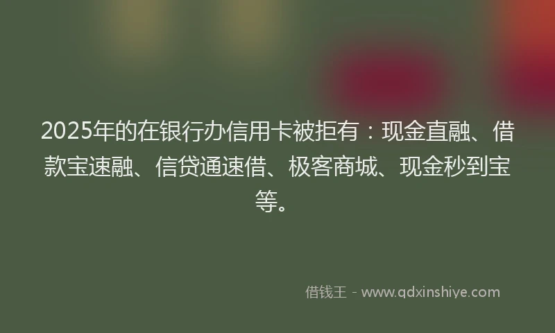 2025年的在银行办信用卡被拒有：现金直融、借款宝速融、信贷通速借、极客商城、现金秒到宝等。