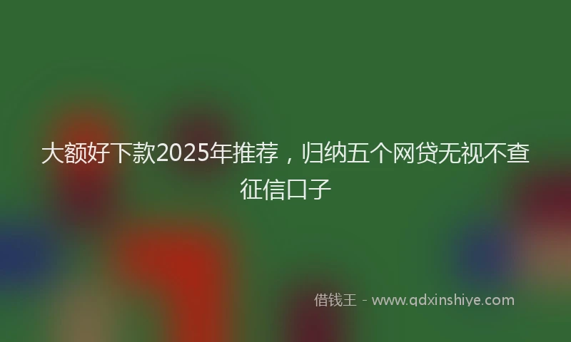 大额好下款2025年推荐，归纳五个网贷无视不查征信口子