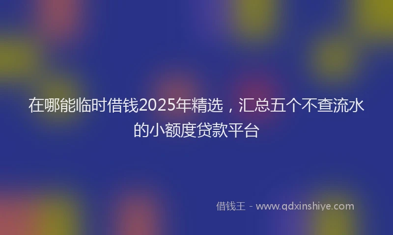 在哪能临时借钱2025年精选，汇总五个不查流水的小额度贷款平台