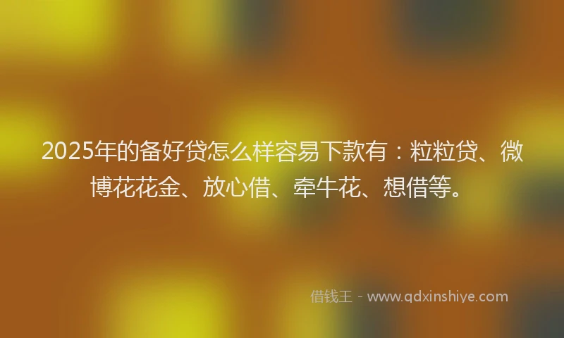 2025年的备好贷怎么样容易下款有：粒粒贷、微博花花金、放心借、牵牛花、想借等。