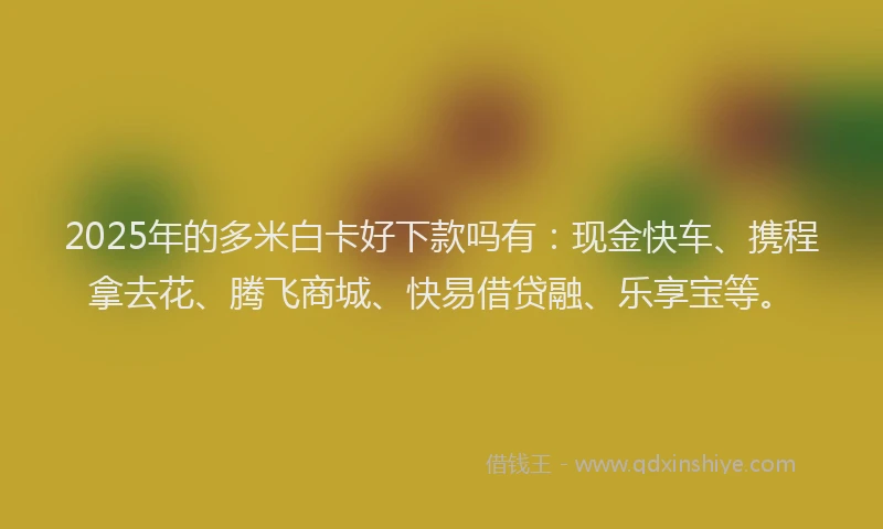 2025年的多米白卡好下款吗有：现金快车、携程拿去花、腾飞商城、快易借贷融、乐享宝等。
