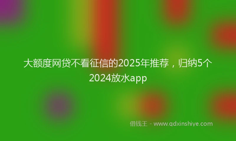 大额度网贷不看征信的2025年推荐，归纳5个2024放水app