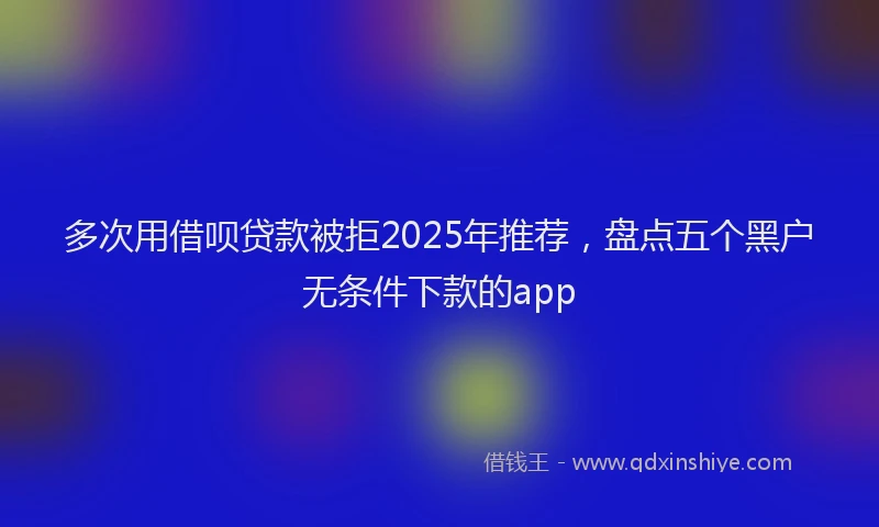 多次用借呗贷款被拒2025年推荐,盘点五个黑户无条件下款的app