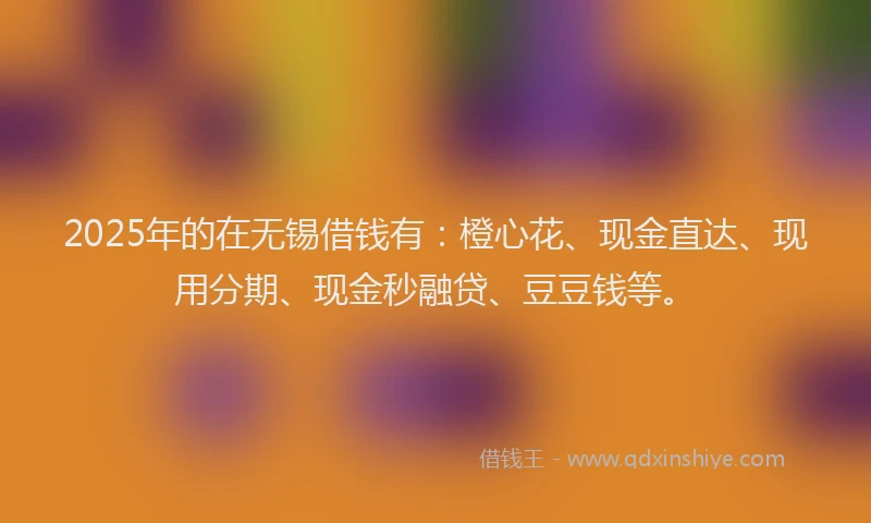 2025年的在无锡借钱有：橙心花、现金直达、现用分期、现金秒融贷、豆豆钱等。