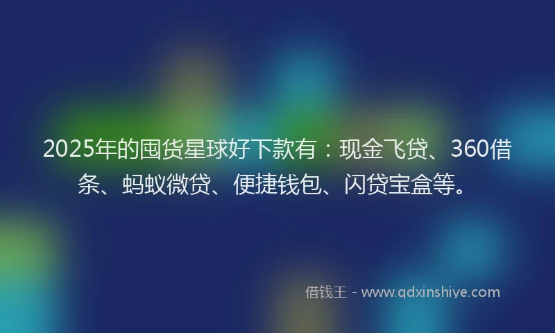 2025年的囤货星球好下款有：现金飞贷、360借条、蚂蚁微贷、便捷钱包、闪贷宝盒等。