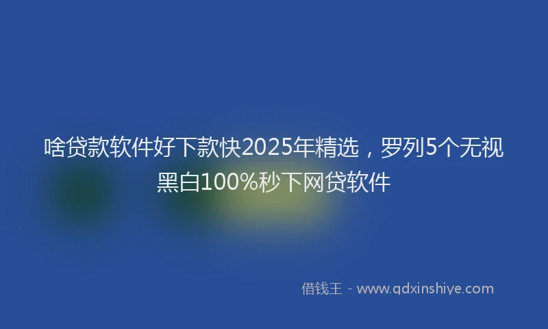 啥贷款软件好下款快2025年精选，罗列5个无视黑白100%秒下网贷软件