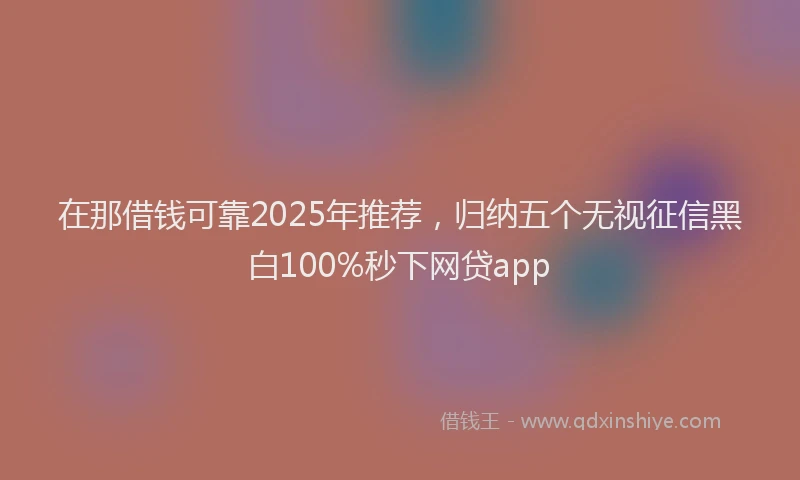 在那借钱可靠2025年推荐，归纳五个无视征信黑白100%秒下网贷app