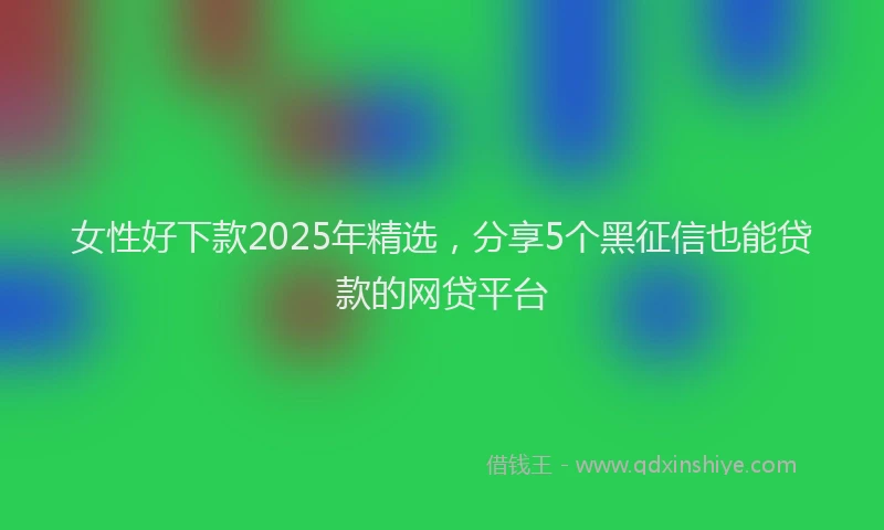 女性好下款2025年精选，分享5个黑征信也能贷款的网贷平台