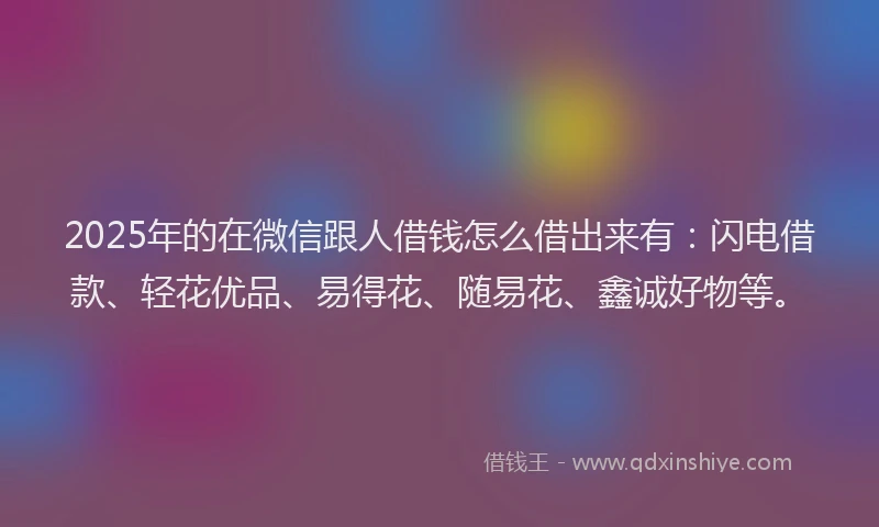 2025年的在微信跟人借钱怎么借出来有：闪电借款、轻花优品、易得花、随易花、鑫诚好物等。
