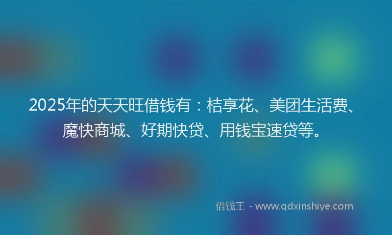 2025年的天天旺借钱有：桔享花、美团生活费、魔快商城、好期快贷、用钱宝速贷等。