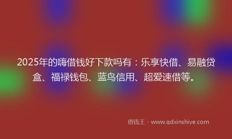2025年的嗨借钱好下款吗有：乐享快借、易融贷盒、福禄钱包、蓝鸟信用、超爱速借等。