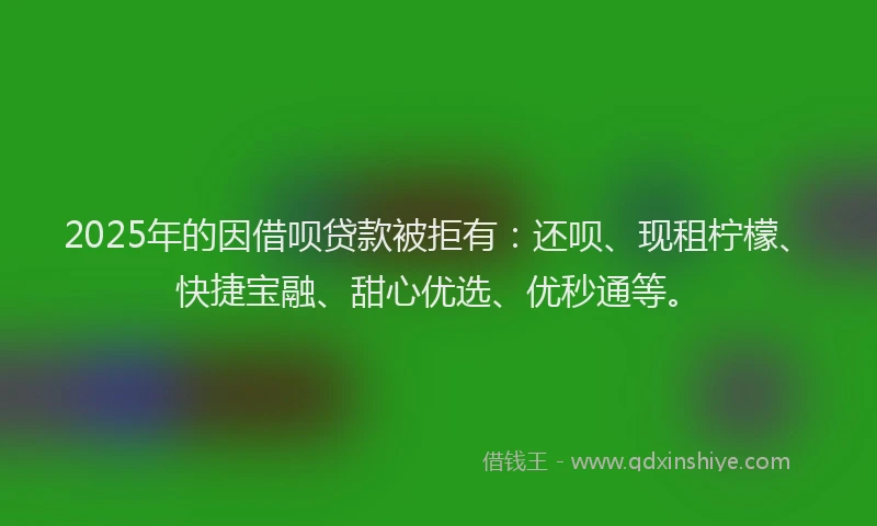 2025年的因借呗贷款被拒有：还呗、现租柠檬、快捷宝融、甜心优选、优秒通等。