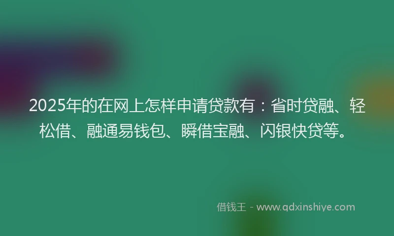 2025年的在网上怎样申请贷款有：省时贷融、轻松借、融通易钱包、瞬借宝融、闪银快贷等。