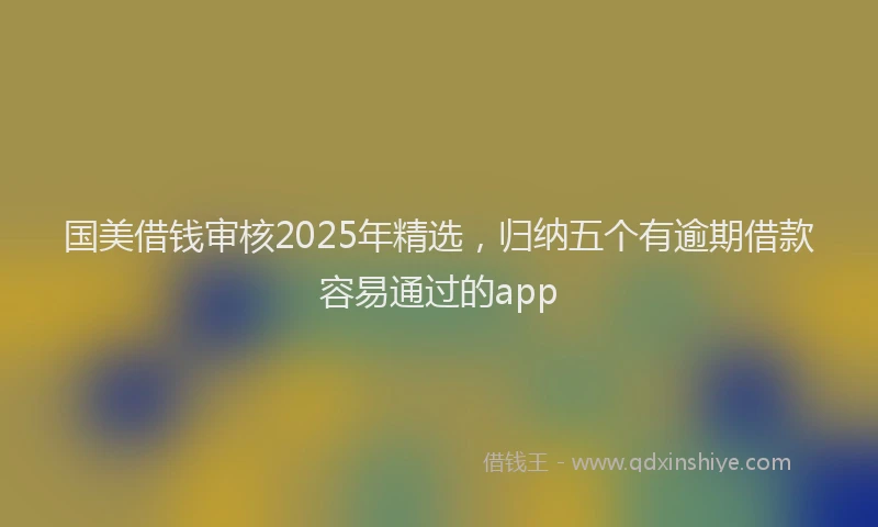 国美借钱审核2025年精选，归纳五个有逾期借款容易通过的app