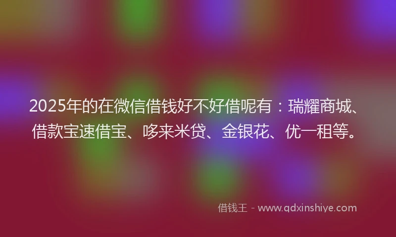 2025年的在微信借钱好不好借呢有：瑞耀商城、借款宝速借宝、哆来米贷、金银花、优一租等。