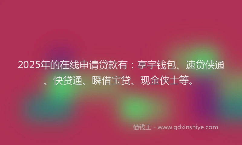 2025年的在线申请贷款有：享宇钱包、速贷侠通、快贷通、瞬借宝贷、现金侠士等。