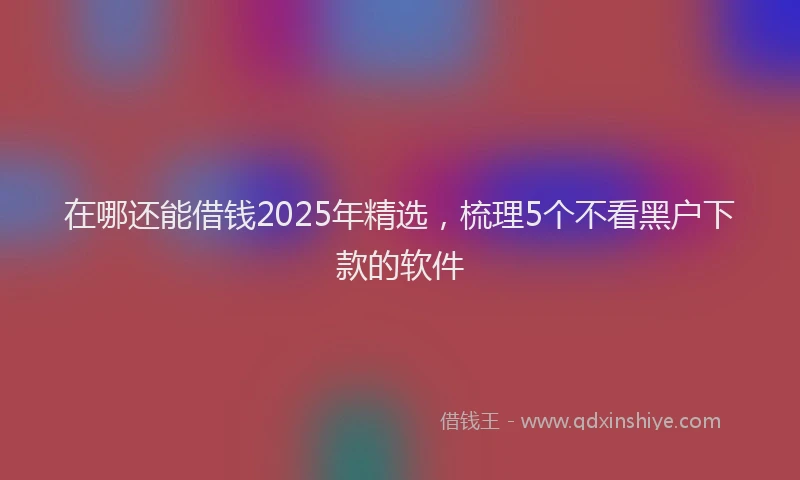 在哪还能借钱2025年精选，梳理5个不看黑户下款的软件