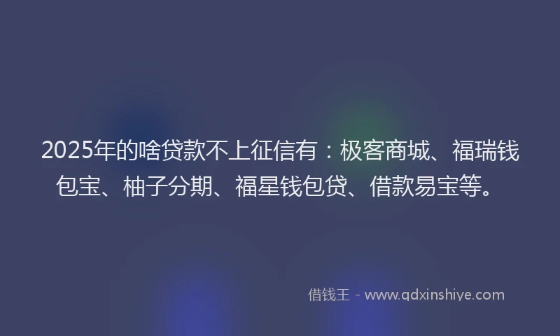 2025年的啥贷款不上征信有：极客商城、福瑞钱包宝、柚子分期、福星钱包贷、借款易宝等。