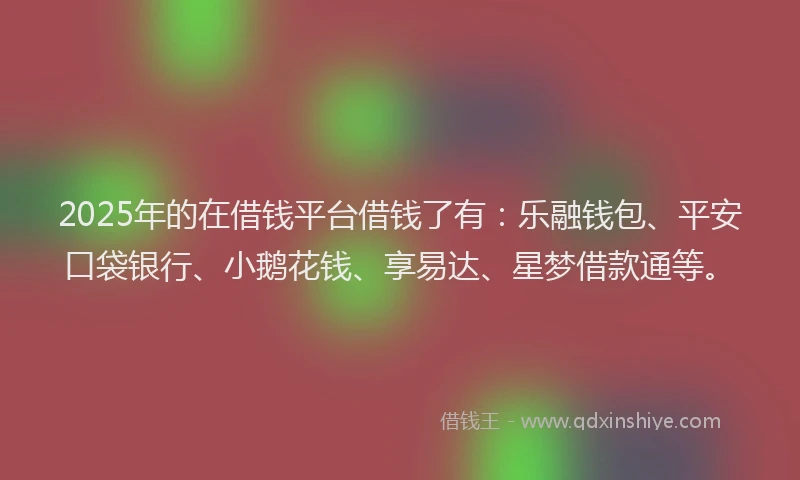 2025年的在借钱平台借钱了有：乐融钱包、平安口袋银行、小鹅花钱、享易达、星梦借款通等。