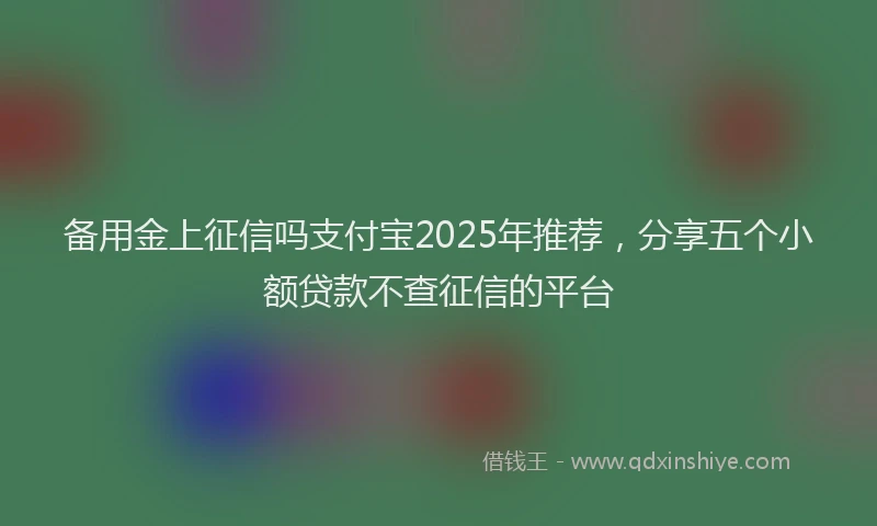 备用金上征信吗支付宝2025年推荐，分享五个小额贷款不查征信的平台