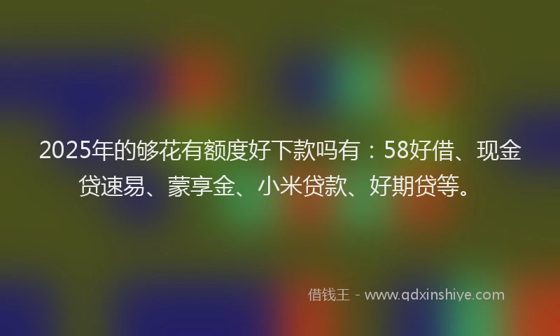 2025年的够花有额度好下款吗有：58好借、现金贷速易、蒙享金、小米贷款、好期贷等。