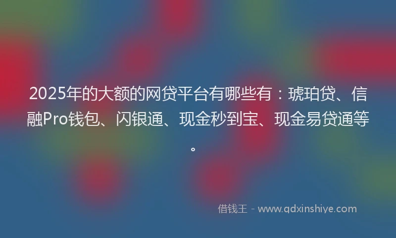 2025年的大额的网贷平台有哪些有：琥珀贷、信融Pro钱包、闪银通、现金秒到宝、现金易贷通等。