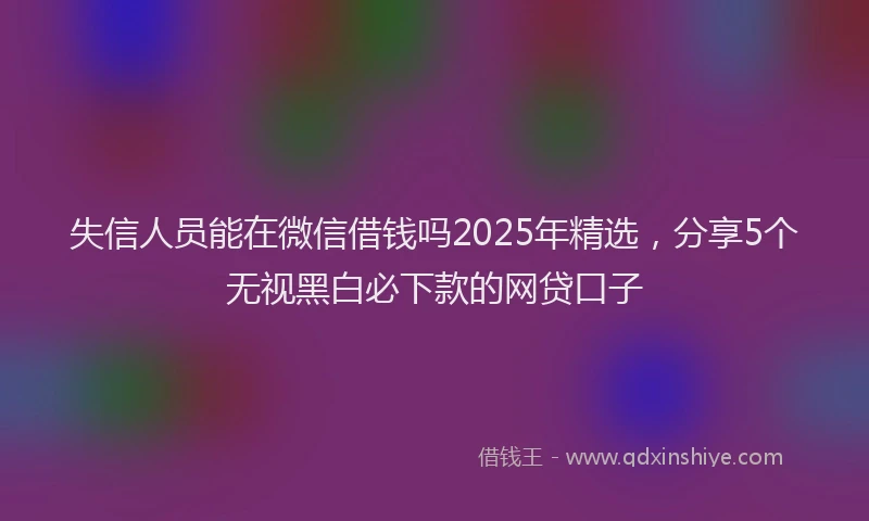 失信人员能在微信借钱吗2025年精选，分享5个无视黑白必下款的网贷口子