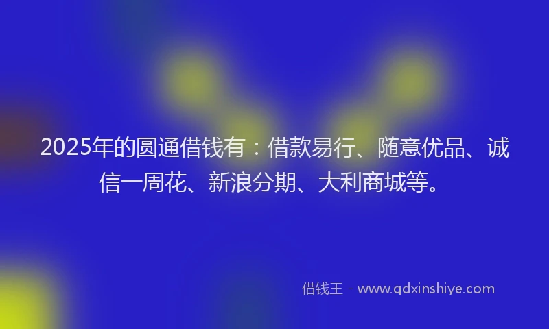 2025年的圆通借钱有：借款易行、随意优品、诚信一周花、新浪分期、大利商城等。