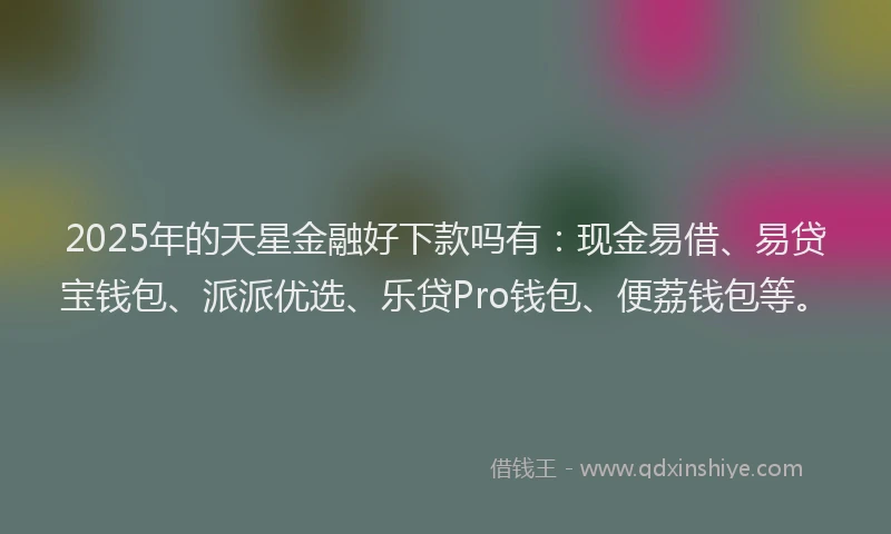 2025年的天星金融好下款吗有:现金易借、易贷宝钱包、派派优选、乐贷Pro钱包、便荔钱包等。