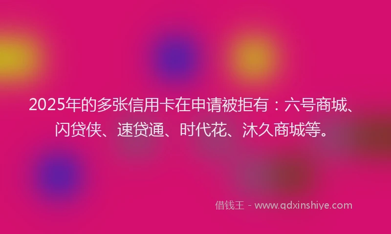 2025年的多张信用卡在申请被拒有：六号商城、闪贷侠、速贷通、时代花、沐久商城等。