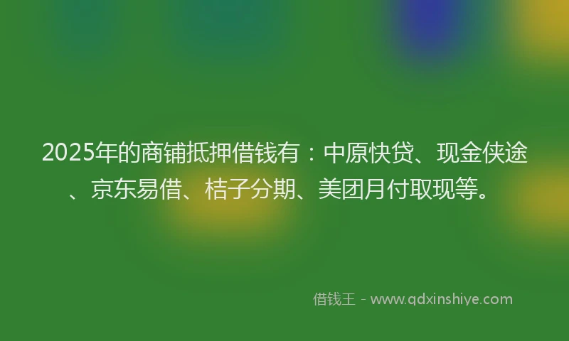 2025年的商铺抵押借钱有：中原快贷、现金侠途、京东易借、桔子分期、美团月付取现等。