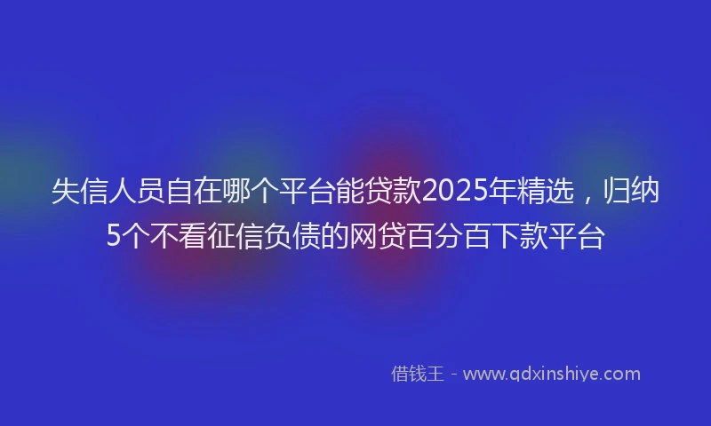 失信人员自在哪个平台能贷款2025年精选，归纳5个不看征信负债的网贷百分百下款平台