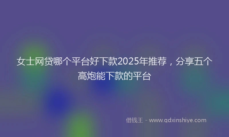 女士网贷哪个平台好下款2025年推荐，分享五个高炮能下款的平台