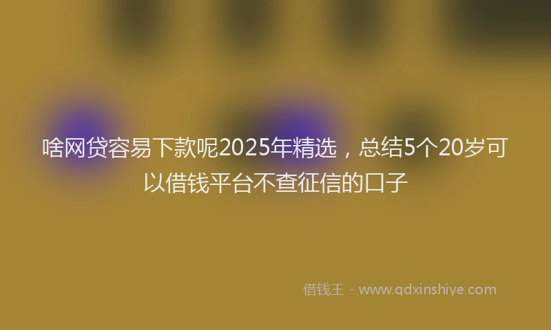 啥网贷容易下款呢2025年精选，总结5个20岁可以借钱平台不查征信的口子