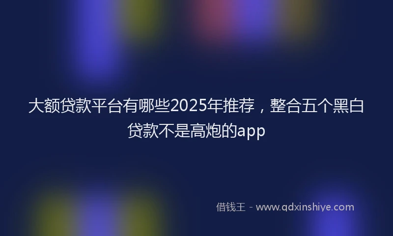 大额贷款平台有哪些2025年推荐，整合五个黑白贷款不是高炮的app
