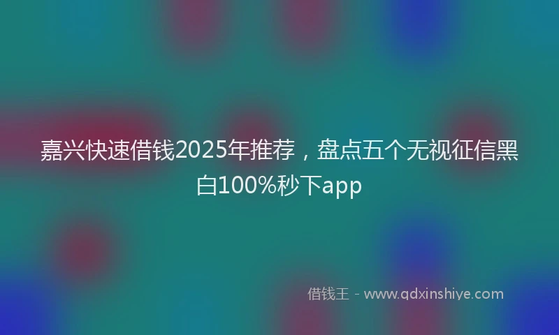 嘉兴快速借钱2025年推荐，盘点五个无视征信黑白100%秒下app