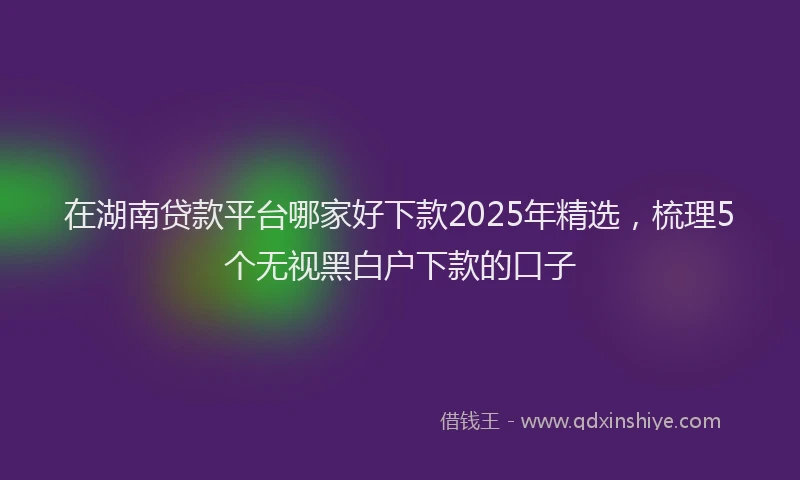 在湖南贷款平台哪家好下款2025年精选，梳理5个无视黑白户下款的口子
