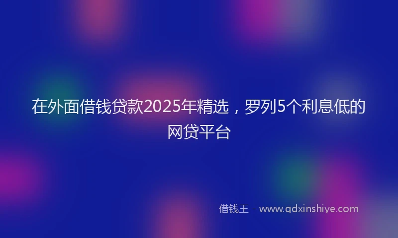 在外面借钱贷款2025年精选，罗列5个利息低的网贷平台