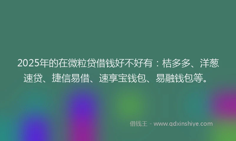 2025年的在微粒贷借钱好不好有：桔多多、洋葱速贷、捷信易借、速享宝钱包、易融钱包等。