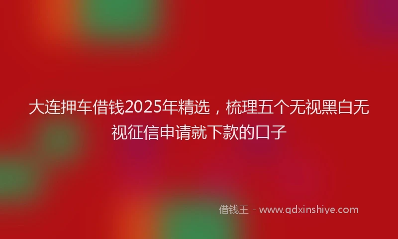 大连押车借钱2025年精选，梳理五个无视黑白无视征信申请就下款的口子
