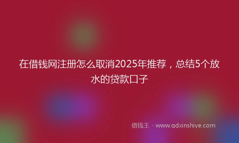 在借钱网注册怎么取消2025年推荐，总结5个放水的贷款口子