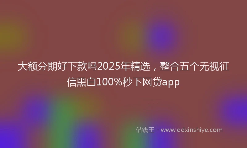 大额分期好下款吗2025年精选，整合五个无视征信黑白100%秒下网贷app