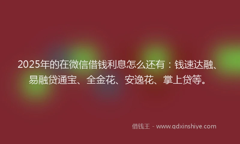2025年的在微信借钱利息怎么还有：钱速达融、易融贷通宝、全金花、安逸花、掌上贷等。