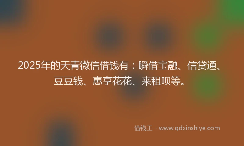 2025年的天青微信借钱有：瞬借宝融、信贷通、豆豆钱、惠享花花、来租呗等。