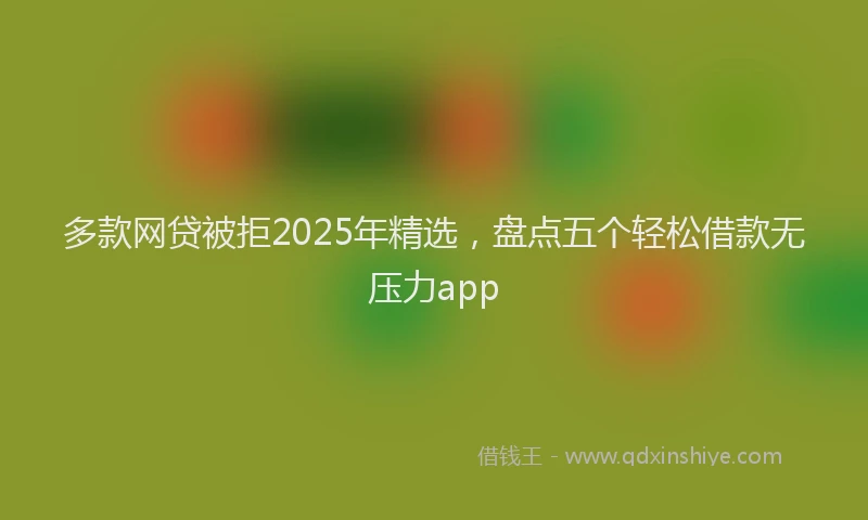 多款网贷被拒2025年精选，盘点五个轻松借款无压力app
