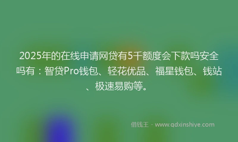 2025年的在线申请网贷有5千额度会下款吗安全吗有：智贷Pro钱包、轻花优品、福星钱包、钱站、极速易购等。
