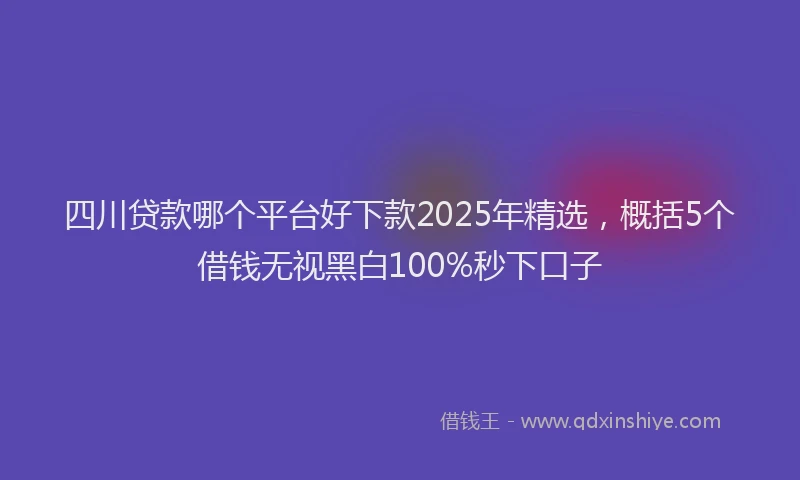 四川贷款哪个平台好下款2025年精选，概括5个借钱无视黑白100%秒下口子