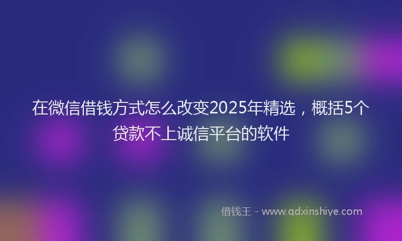 在微信借钱方式怎么改变2025年精选，概括5个贷款不上诚信平台的软件
