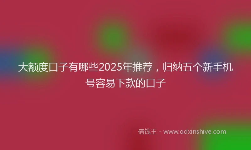 大额度口子有哪些2025年推荐，归纳五个新手机号容易下款的口子